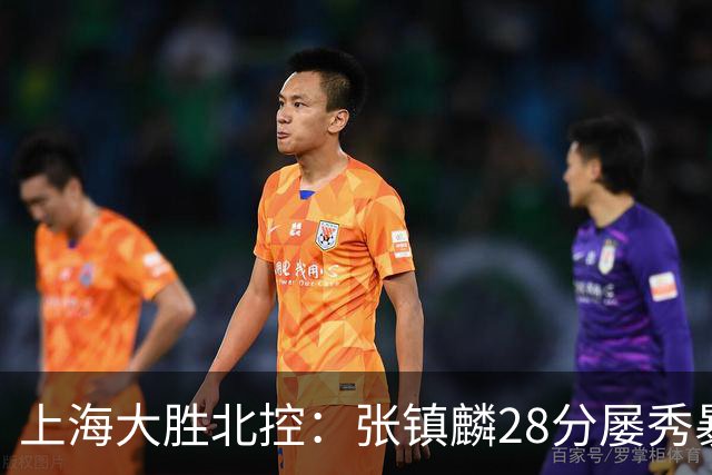 上海大胜北控：张镇麟28分屡秀暴扣 廖三宁34+5+4创生涯纪录